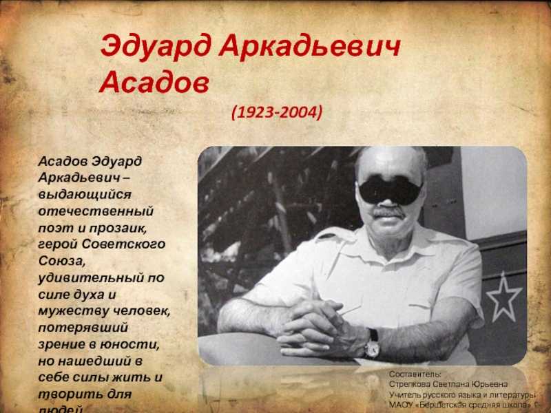 Эдуард Аркадьевич Асадов – знаменитый поэт и прозаик, герой СССР, удивительный по силе духа и мужеству человек, который потерял зрение в юности, но нашел в себе силы жить и сочинять для людей